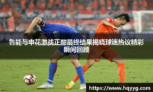 best365鲁能与申花激战正酣最终结果揭晓球迷热议精彩瞬间回顾